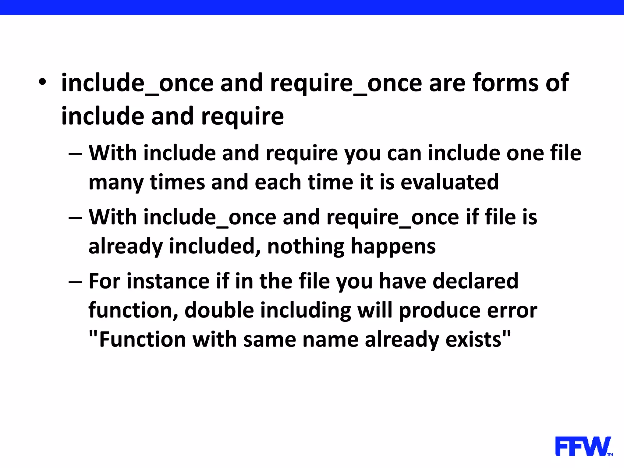 • include_once and require_once are forms of include and require – With include and require you can include one file many times and each time it is evaluated – With include_once and require_once if file is already included, nothing happens – For instance if in the file you have declared function, double including will produce error "Function with same name already exists" 