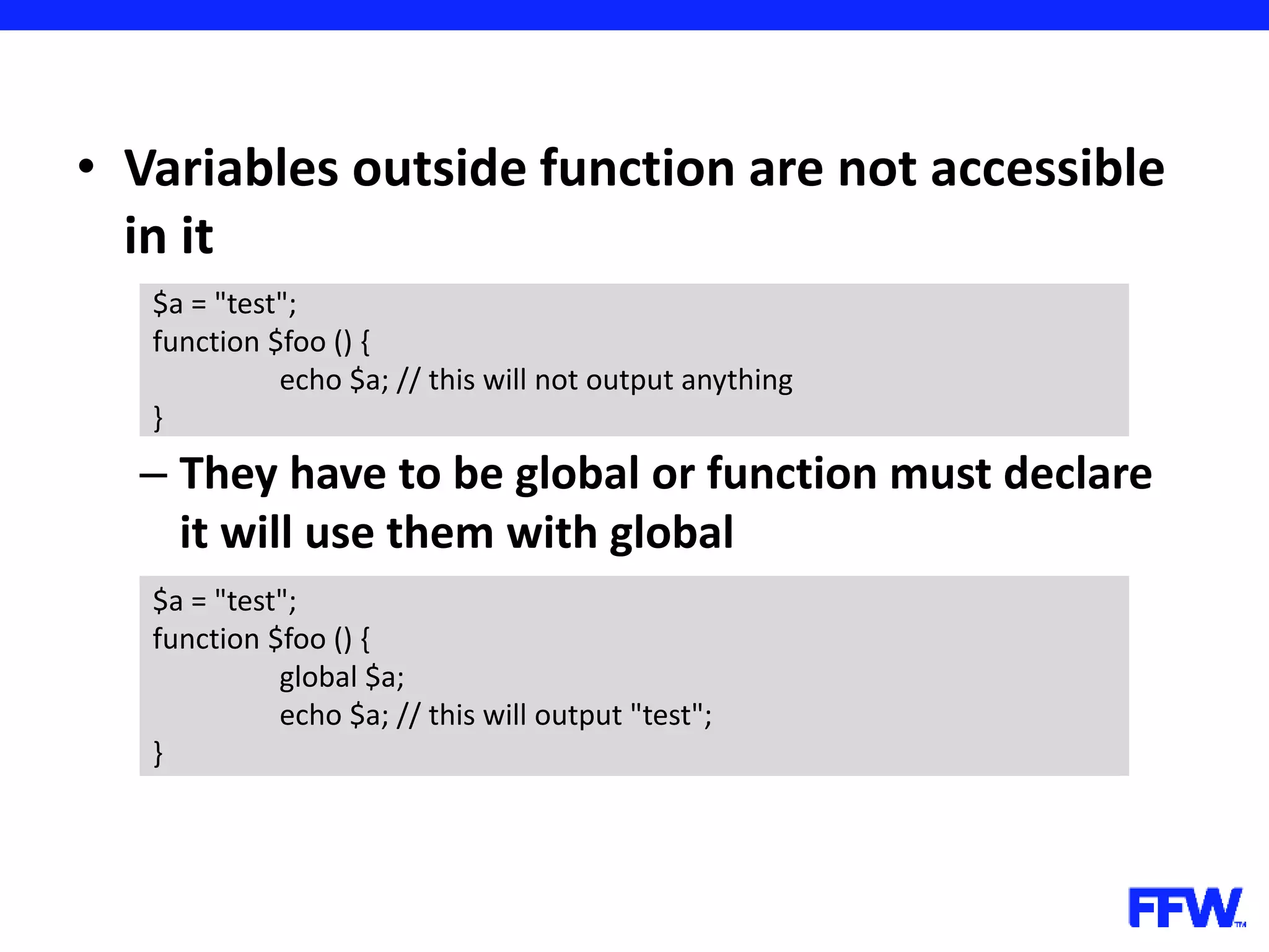 • Variables outside function are not accessible in it – They have to be global or function must declare it will use them with global $a = "test"; function $foo () { echo $a; // this will not output anything } $a = "test"; function $foo () { global $a; echo $a; // this will output "test"; } 