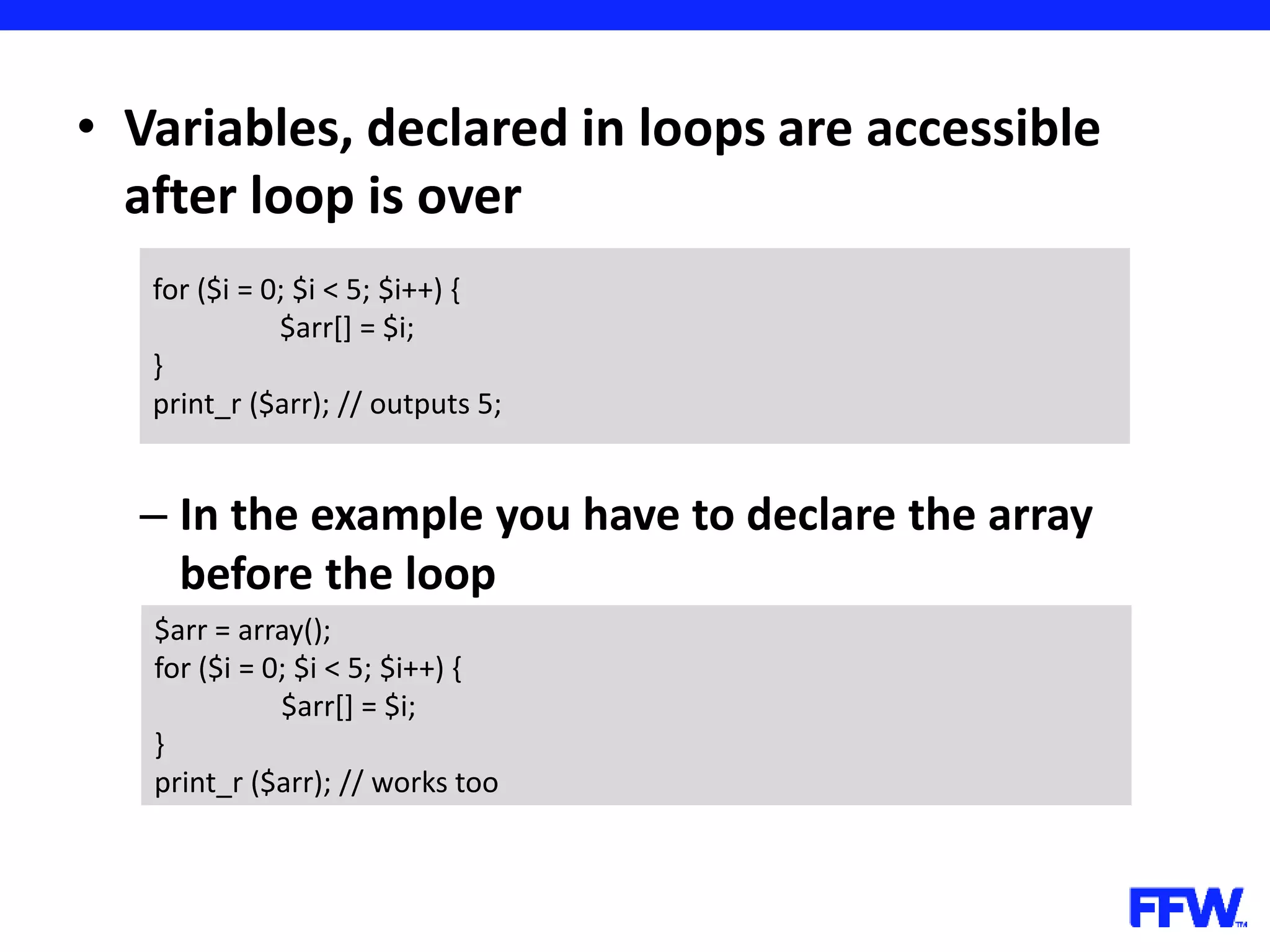 • Variables, declared in loops are accessible after loop is over – In the example you have to declare the array before the loop for ($i = 0; $i < 5; $i++) { $arr[] = $i; } print_r ($arr); // outputs 5; $arr = array(); for ($i = 0; $i < 5; $i++) { $arr[] = $i; } print_r ($arr); // works too 