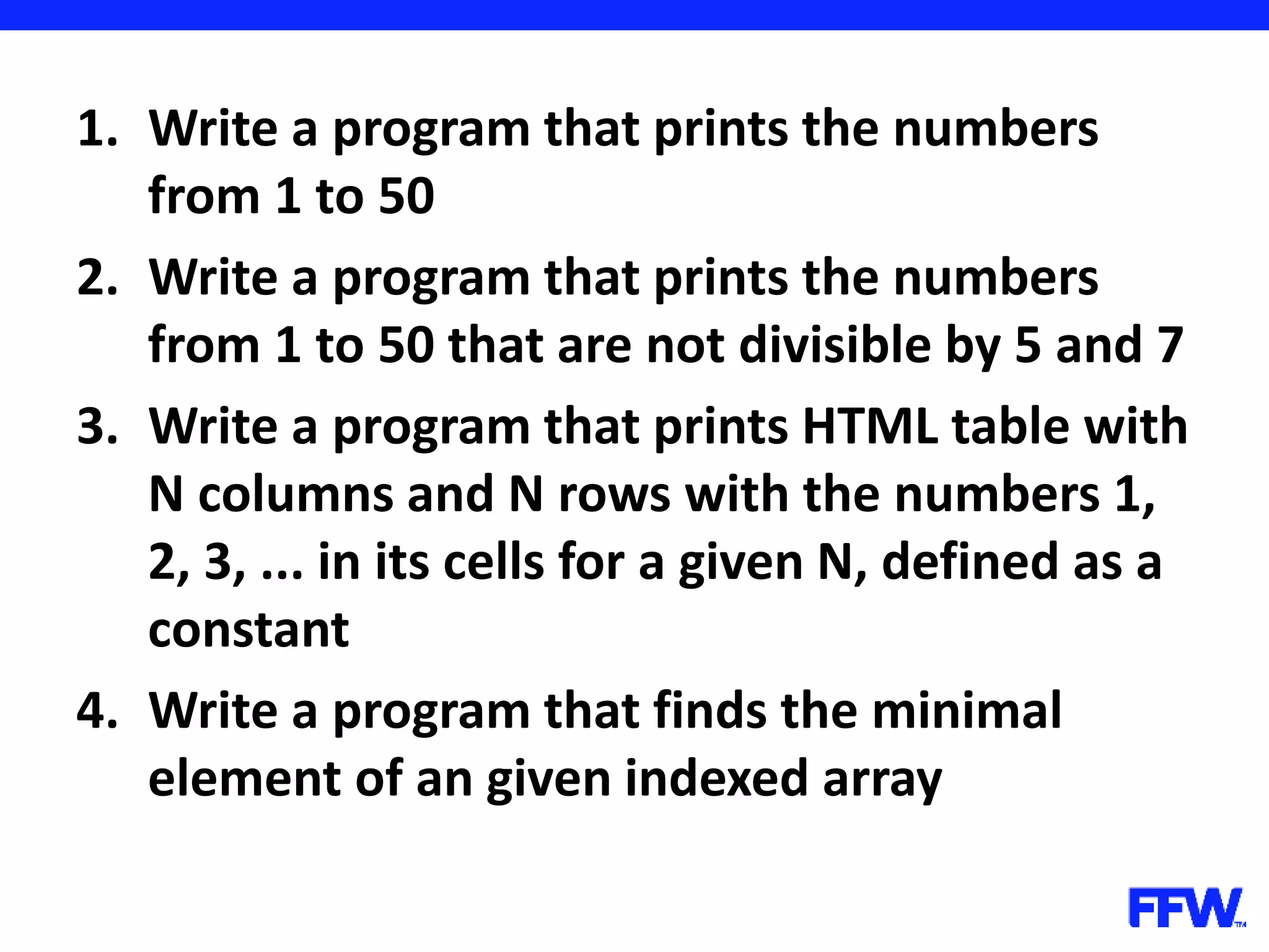 1. Write a program that prints the numbers from 1 to 50 2. Write a program that prints the numbers from 1 to 50 that are not divisible by 5 and 7 3. Write a program that prints HTML table with N columns and N rows with the numbers 1, 2, 3, ... in its cells for a given N, defined as a constant 4. Write a program that finds the minimal element of an given indexed array 