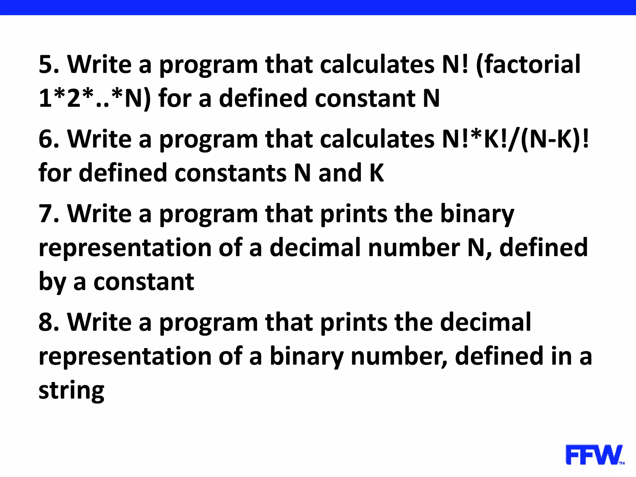 5. Write a program that calculates N! (factorial 1*2*..*N) for a defined constant N 6. Write a program that calculates N!*K!/(N-K)! for defined constants N and K 7. Write a program that prints the binary representation of a decimal number N, defined by a constant 8. Write a program that prints the decimal representation of a binary number, defined in a string 