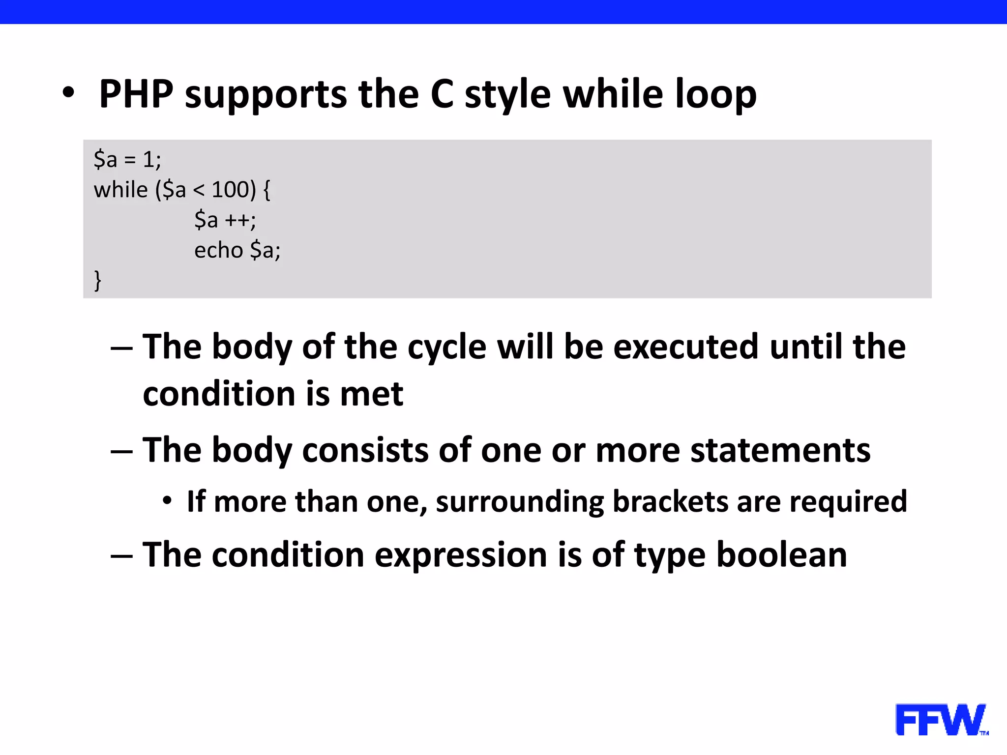 • PHP supports the C style while loop – The body of the cycle will be executed until the condition is met – The body consists of one or more statements • If more than one, surrounding brackets are required – The condition expression is of type boolean $a = 1; while ($a < 100) { $a ++; echo $a; } 