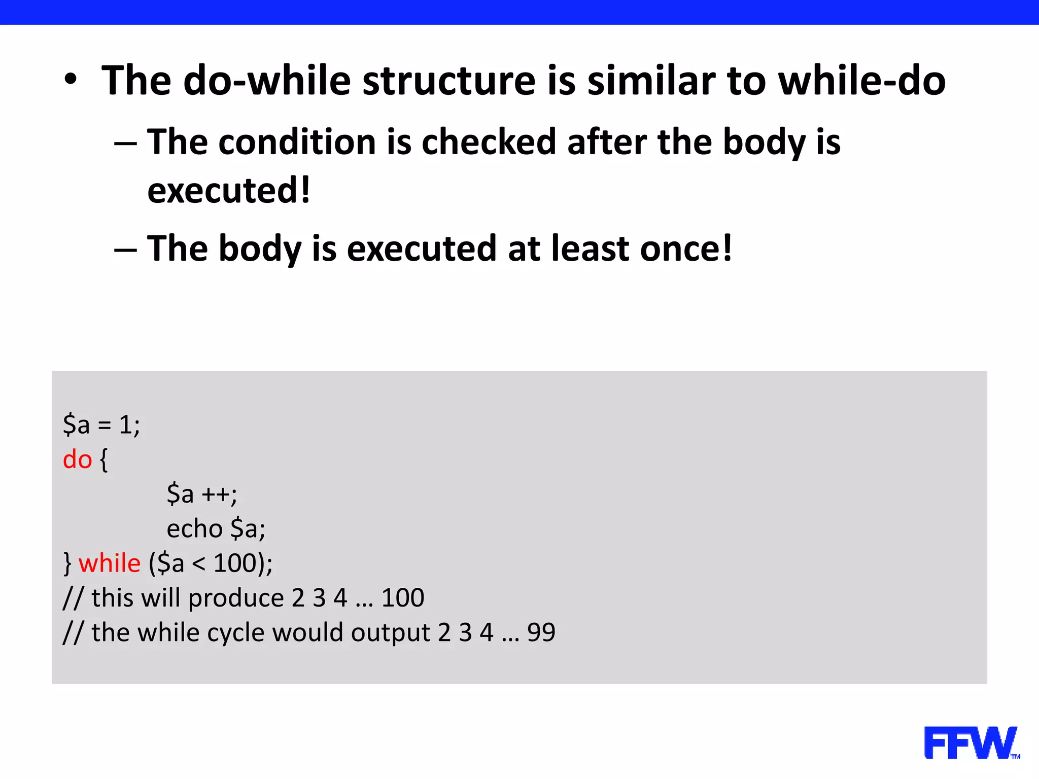 • The do-while structure is similar to while-do – The condition is checked after the body is executed! – The body is executed at least once! $a = 1; do { $a ++; echo $a; } while ($a < 100); // this will produce 2 3 4 … 100 // the while cycle would output 2 3 4 … 99 