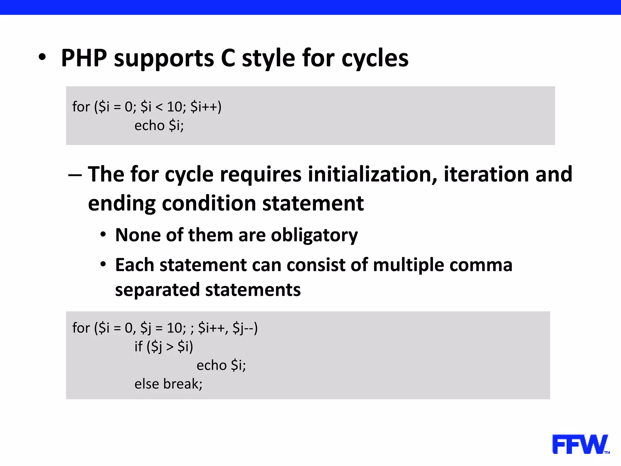 • PHP supports C style for cycles – The for cycle requires initialization, iteration and ending condition statement • None of them are obligatory • Each statement can consist of multiple comma separated statements for ($i = 0; $i < 10; $i++) echo $i; for ($i = 0, $j = 10; ; $i++, $j--) if ($j > $i) echo $i; else break; 