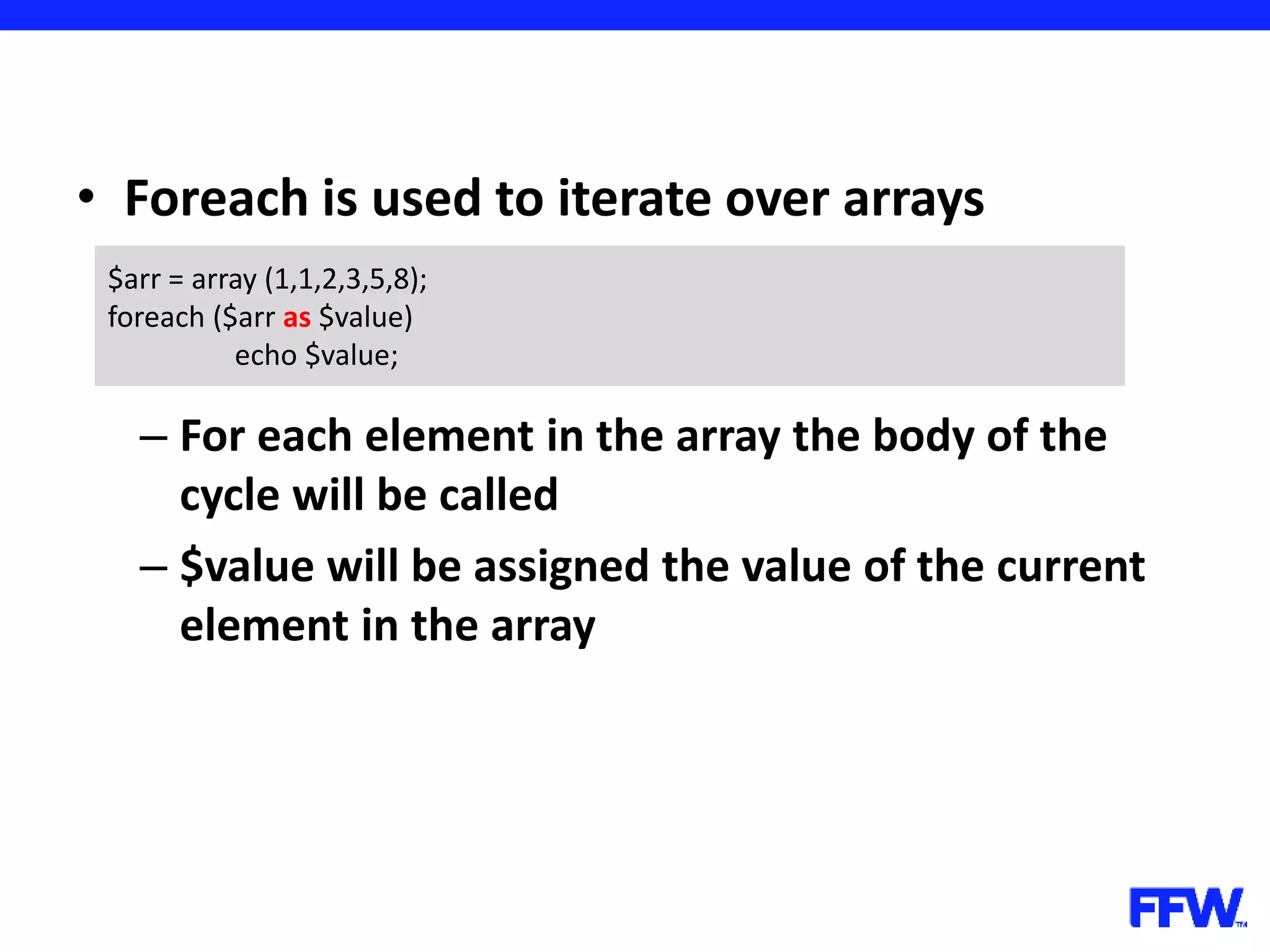 • Foreach is used to iterate over arrays – For each element in the array the body of the cycle will be called – $value will be assigned the value of the current element in the array $arr = array (1,1,2,3,5,8); foreach ($arr as $value) echo $value; 