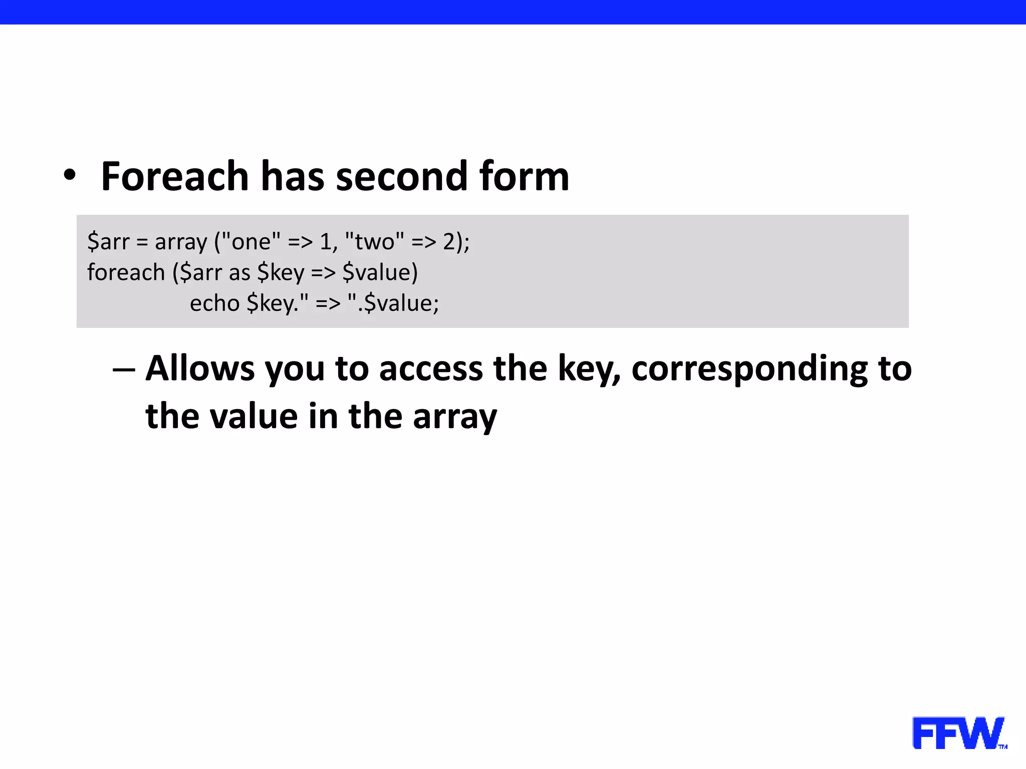 • Foreach has second form – Allows you to access the key, corresponding to the value in the array $arr = array ("one" => 1, "two" => 2); foreach ($arr as $key => $value) echo $key." => ".$value; 