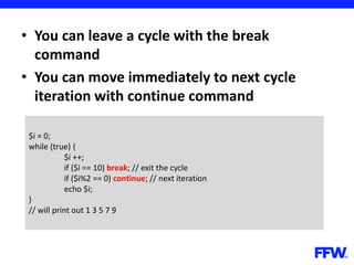 • You can leave a cycle with the break
command
• You can move immediately to next cycle
iteration with continue command
$i = 0;
while (true) {
$i ++;
if ($i == 10) break; // exit the cycle
if ($i%2 == 0) continue; // next iteration
echo $i;
}
// will print out 1 3 5 7 9
 