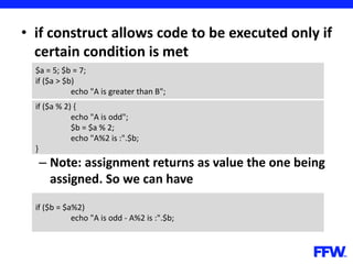 • if construct allows code to be executed only if
certain condition is met
– Note: assignment returns as value the one being
assigned. So we can have
$a = 5; $b = 7;
if ($a > $b)
echo "A is greater than B";
if ($a % 2) {
echo "A is odd";
$b = $a % 2;
echo "A%2 is :".$b;
}
if ($b = $a%2)
echo "A is odd - A%2 is :".$b;
 