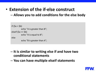 • Extension of the if-else construct
– Allows you to add conditions for the else body
– It is similar to writing else if and have two
conditional statements
– You can have multiple elseif statements
if ($a > $b)
echo "A is greater than B";
elseif ($a == $b)
echo "A is equal to B";
else
echo "B is greater than A";
 