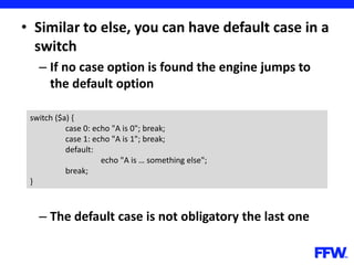 • Similar to else, you can have default case in a
switch
– If no case option is found the engine jumps to
the default option
– The default case is not obligatory the last one
switch ($a) {
case 0: echo "A is 0"; break;
case 1: echo "A is 1"; break;
default:
echo "A is … something else";
break;
}
 