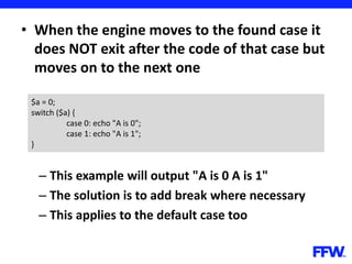 • When the engine moves to the found case it
does NOT exit after the code of that case but
moves on to the next one
– This example will output "A is 0 A is 1"
– The solution is to add break where necessary
– This applies to the default case too
$a = 0;
switch ($a) {
case 0: echo "A is 0";
case 1: echo "A is 1";
}
 