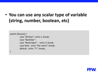 • You can use any scalar type of variable
(string, number, boolean, etc)
switch ($name) {
case "Dimitar": echo 1; break;
case "Bozhidar":
case "Boshnakov" : echo 2; break;
case false : echo "No name"; break;
default : echo "?!"; break;
}
 