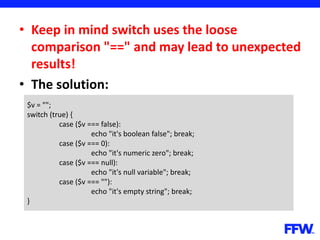 • Keep in mind switch uses the loose
comparison "==" and may lead to unexpected
results!
• The solution:
$v = "";
switch (true) {
case ($v === false):
echo "it's boolean false"; break;
case ($v === 0):
echo "it's numeric zero"; break;
case ($v === null):
echo "it's null variable"; break;
case ($v === ""):
echo "it's empty string"; break;
}
 
