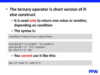 • The ternary operator is short version of if-
else construct
– It is used only to return one value or another,
depending on condition
– The syntax is:
– You cannot use it like this:
<condition>?<value if true>:<value if false>
echo ($a<$b ? "a is smaller" : "b is smaller");
echo ($a>$b ? "a" : "b")." is greater";
$b = ($a % 2 ? 17 : 18);
($a > 17 ? echo "a" : echo "b" );
 