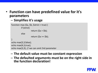 • Function can have predefined value for it's
parameters
– Simplifies it's usage
– The default value must be constant expression
– The defaulted arguments must be on the right side in
the function declaration!
function max ($a, $b, $strict = true) {
if (strict)
return ($a > $b);
else
return ($a >= $b);
}
echo max(3,3,false);
echo max(4,3,true);
echo max(3,3); // we can omit 3rd parameter
 