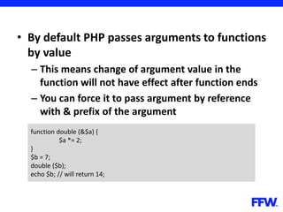 • By default PHP passes arguments to functions
by value
– This means change of argument value in the
function will not have effect after function ends
– You can force it to pass argument by reference
with & prefix of the argument
function double (&$a) {
$a *= 2;
}
$b = 7;
double ($b);
echo $b; // will return 14;
 