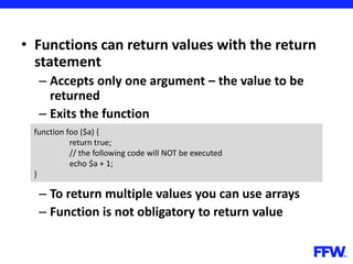 • Functions can return values with the return
statement
– Accepts only one argument – the value to be
returned
– Exits the function
– To return multiple values you can use arrays
– Function is not obligatory to return value
function foo ($a) {
return true;
// the following code will NOT be executed
echo $a + 1;
}
 