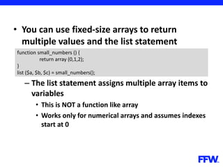 • You can use fixed-size arrays to return
multiple values and the list statement
– The list statement assigns multiple array items to
variables
• This is NOT a function like array
• Works only for numerical arrays and assumes indexes
start at 0
function small_numbers () {
return array (0,1,2);
}
list ($a, $b, $c) = small_numbers();
 