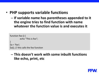 • PHP supports variable functions
– If variable name has parentheses appended to it
the engine tries to find function with name
whatever the function value is and executes it
– This doesn't work with some inbuilt functions
like echo, print, etc
function foo () {
echo "This is foo";
}
$a = 'foo';
$a(); // this calls the foo function
 
