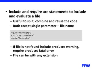 • include and require are statements to include
and evaluate a file
– Useful to split, combine and reuse the code
– Both accept single parameter – file name
– If file is not found include produces warning,
require produces fatal error
– File can be with any extension
require "header.php";
echo "body comes here";
require "footer.php";
 