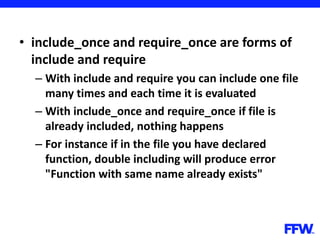• include_once and require_once are forms of
include and require
– With include and require you can include one file
many times and each time it is evaluated
– With include_once and require_once if file is
already included, nothing happens
– For instance if in the file you have declared
function, double including will produce error
"Function with same name already exists"
 