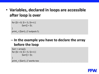 • Variables, declared in loops are accessible
after loop is over
– In the example you have to declare the array
before the loop
for ($i = 0; $i < 5; $i++) {
$arr[] = $i;
}
print_r ($arr); // outputs 5;
$arr = array();
for ($i = 0; $i < 5; $i++) {
$arr[] = $i;
}
print_r ($arr); // works too
 