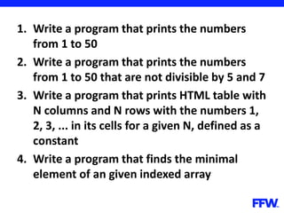 1. Write a program that prints the numbers
from 1 to 50
2. Write a program that prints the numbers
from 1 to 50 that are not divisible by 5 and 7
3. Write a program that prints HTML table with
N columns and N rows with the numbers 1,
2, 3, ... in its cells for a given N, defined as a
constant
4. Write a program that finds the minimal
element of an given indexed array
 