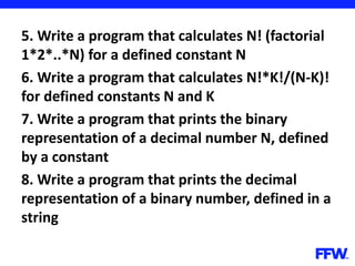 5. Write a program that calculates N! (factorial
1*2*..*N) for a defined constant N
6. Write a program that calculates N!*K!/(N-K)!
for defined constants N and K
7. Write a program that prints the binary
representation of a decimal number N, defined
by a constant
8. Write a program that prints the decimal
representation of a binary number, defined in a
string
 