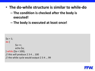 • The do-while structure is similar to while-do
– The condition is checked after the body is
executed!
– The body is executed at least once!
$a = 1;
do {
$a ++;
echo $a;
} while ($a < 100);
// this will produce 2 3 4 … 100
// the while cycle would output 2 3 4 … 99
 
