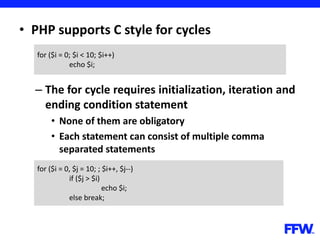 • PHP supports C style for cycles
– The for cycle requires initialization, iteration and
ending condition statement
• None of them are obligatory
• Each statement can consist of multiple comma
separated statements
for ($i = 0; $i < 10; $i++)
echo $i;
for ($i = 0, $j = 10; ; $i++, $j--)
if ($j > $i)
echo $i;
else break;
 