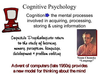 Cognitive Psychology
Noam Chomsky
“Language”
Advent of computers(late1950s) providesAdvent of computers(late1950s) provides
anew model for thinking about themindanew model for thinking about themind
Cognitive Psychologists return
to the study of learning,
memory, perception, language,
development & problem solving
Cognition the mental processes
involved in acquiring, processing,
storing & using information
 