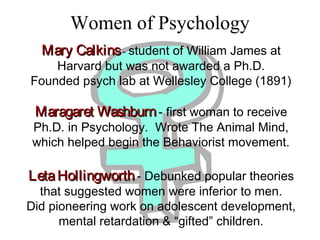 Women of Psychology
Mary CalkinsMary Calkins- student of William James at
Harvard but was not awarded a Ph.D.
Founded psych lab at Wellesley College (1891)
Maragaret WashburnMaragaret Washburn- first woman to receive
Ph.D. in Psychology. Wrote The Animal Mind,
which helped begin the Behaviorist movement.
LetaHollingworthLetaHollingworth- Debunked popular theories
that suggested women were inferior to men.
Did pioneering work on adolescent development,
mental retardation & “gifted” children.
 