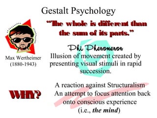 Gestalt Psychology
Max Wertheimer
(1880-1943)
““The whole is different thanThe whole is different than
the sum of its parts.”the sum of its parts.”
Phi Phenomenon
Illusion of movement created by
presenting visual stimuli in rapid
succession.
A reaction against Structuralism
An attempt to focus attention back
onto conscious experience
(i.e., the mind)
WHY?WHY?
 