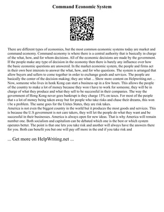 Command Economic System
There are different types of economies, but the most common economic systems today are market and
command economy. Command economy is where there is a central authority that is basically in charge
of the what, how, and for whom decisions. All of the economic decisions are made by the government.
If the people make any type of decision in the economy then there is barely any influence over how
the basic economic questions are answered. In the market economic system, the people and firms act
in their own best interests to answer the what, how, and for who questions. The system is arranged that
allow buyers and sellers to come together in order to exchange goods and services. The people are
basically the center of the decision making; they are what ... Show more content on Helpwriting.net ...
Now, someone who lives in honk Kong can start a business up in a few hours. This allows the people
of the country to make a lot of money because they won t have to work for someone, they will be in
charge of what they produce and what they sell to be successful in their companies. The way the
government of Hong Kong never goes bankrupt is they charge 15% on taxes. For most of the people
that s a lot of money being taken away but for people who take risks and chase their dreams, this won
t be a problem. The same goes for the Unites States, they are risk takes.
America is not even the biggest country in the world but it produces the most goods and services. This
is because the U.S government is not care takers, they will let the people do what they want and be
successful in their businesses. America is always open for new ideas. That is why America will remain
number one. Both socialism and capitalism can be debated which one is the best or which system
operates better. The point is that one lets you take risk and another will always have the answers there
for you. Both can benefit you but one will pay off more in the end if you take risk and
... Get more on HelpWriting.net ...
 