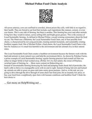 Michael Pollan Food Chain Analysis
All across america, cows are confined to crowded, almost prison like cells, with little to no regard to
their health. They are forced to eat food that includes such ingredients like manure, cement, or even
cow brains. This is one side of farming, but there is another. This farming has cows and other animals
living how they would in nature, across rolling hills and bright green grasses. This is the essence of
Local Sustainable farming. As defined in Michael Pollan s award winning commentary about the food
we eat, The Omnivore s Dilemma, the Local Sustainable Food Chain, one of four possible food
chains, is characterized by not using pesticides, treating animals humanely, and sustainably creating
healthier organic food. Out of Michael Pollan s food chains, the Local Sustainable Food Chain is the
best for America as it is much less harmful to the environment and lets animals live in their natural
states.
The Local Sustainable Food Chain creates a healthier environment because the farmers work with the
land and animals in more natural ways and help the environment thrive. As shown by Polyface Farms,
a prime example of Local Sustainable farming, regular farming practices had created soil that was
either no longer fertile or had washed away. (Pollan 161) As Joel salatin, the owner of Polyface,
switched types of farming, he ... Show more content on Helpwriting.net ...
Instead of unsustainable farming destroying the land and pumping foods chock full of pesticides, the
land is able to thrive in a managealbe cycle with no end in sight. Instead of being fed corn and locked
up, animals are able to graze on grass and roam sunny green pastures. And so, in the end, are you
going to drive through the drive through of some chain fast food joint, for an insanely low price, or
buy your food from a neighbourly open farm with humane conditions and healthier food? I think the
best choice is
... Get more on HelpWriting.net ...
 