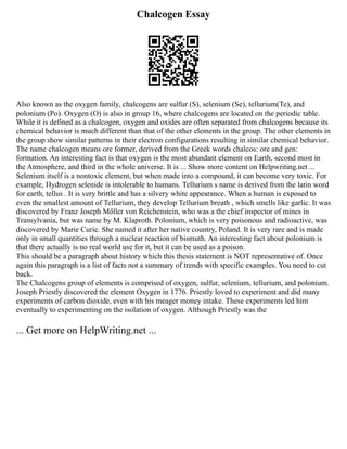 Chalcogen Essay
Also known as the oxygen family, chalcogens are sulfur (S), selenium (Se), tellurium(Te), and
polonium (Po). Oxygen (O) is also in group 16, where chalcogens are located on the periodic table.
While it is defined as a chalcogen, oxygen and oxides are often separated from chalcogens because its
chemical behavior is much different than that of the other elements in the group. The other elements in
the group show similar patterns in their electron configurations resulting in similar chemical behavior.
The name chalcogen means ore former, derived from the Greek words chalcos: ore and gen:
formation. An interesting fact is that oxygen is the most abundant element on Earth, second most in
the Atmosphere, and third in the whole universe. It is ... Show more content on Helpwriting.net ...
Selenium itself is a nontoxic element, but when made into a compound, it can become very toxic. For
example, Hydrogen selenide is intolerable to humans. Tellurium s name is derived from the latin word
for earth, tellus . It is very brittle and has a silvery white appearance. When a human is exposed to
even the smallest amount of Tellurium, they develop Tellurium breath , which smells like garlic. It was
discovered by Franz Joseph Mδller von Reichenstein, who was a the chief inspector of mines in
Transylvania, but was name by M. Klaproth. Polonium, which is very poisonous and radioactive, was
discovered by Marie Curie. She named it after her native country, Poland. It is very rare and is made
only in small quantities through a nuclear reaction of bismuth. An interesting fact about polonium is
that there actually is no real world use for it, but it can be used as a poison.
This should be a paragraph about history which this thesis statement is NOT representative of. Once
again this paragraph is a list of facts not a summary of trends with specific examples. You need to cut
back.
The Chalcogens group of elements is comprised of oxygen, sulfur, selenium, tellurium, and polonium.
Joseph Priestly discovered the element Oxygen in 1776. Priestly loved to experiment and did many
experiments of carbon dioxide, even with his meager money intake. These experiments led him
eventually to experimenting on the isolation of oxygen. Although Priestly was the
... Get more on HelpWriting.net ...
 