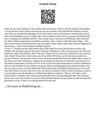 Genesis Essay
There are two main character in this chapter God and Abram. I believe that the setting of this chapter
is in the Promise Land. I believe this because he says that this is the land that the Israelites will get
when they are released from bondage. From what I know there is the Promise Land that they receive
after several hundred years of waiting. Most of this chapter is about God s covenant with Abram and
how it is going to be fulfilled and how it has started to get to the point of fulfillment. Here, God test;
the faith of Abram and asks his to perform a sacrifice. Verse 1 begins with After these things... This
shows that some time has passed since the last chapter. These things could mean what has happened in
the previous ... Show more content on Helpwriting.net ...
I verse 2 3, Abram asks the Lord what he (the Lord) wants from him since he does not have any
children. He mentions a man by the name of Eliezer of Damascus. This is the person he says that will
inherit his estate if he shall die. Who is this guy? Where did he come from I mean how is he involved
with Abram? From what I read in the notes of my bible (NIV) they say that this man could be the
servant of Abram. The servants of the owners can be the people that inherit the land of their owners if
the owner was to die. During my reading I never found out where he was from but I seen that he was
also kind of mentioned in Exodus 4:20. In verse 4 5 the Lord tells Abram that he will have children to
take over the land that he has. God has not given Abram everything that he has promised right on the
spot he wants to make sure that Abram has faith in him but he will fulfill his promises just as he said.
God tells Abram to count all the stars in the sky there are millions of them when he looks up. I believe
is saying that we are all decedents or children that Abram would have. Thus he will make a great
nation and have children. Here Abram repeats the idea of his servant getting the land. This could be
because he wants God to know he wants a child and that God has not given him any like he (God) had
promised. In verse 6, there is no talking between Abram and
... Get more on HelpWriting.net ...
 