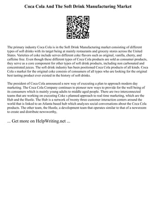 Coca Cola And The Soft Drink Manufacturing Market
The primary industry Coca Cola is in the Soft Drink Manufacturing market consisting of different
types of soft drinks with its target being at mainly restaurants and grocery stores across the United
States. Varieties of coke include serves different coke flavors such as original, vanilla, cherry, and
caffeine free. Even though these different types of Coca Cola products are sold as consumer products,
they serve as a core component for other types of soft drink products, including non carbonated and
concentrated juices. The soft drink industry has been positioned Coca Cola products of all kinds. Coca
Cola s market for the original coke consists of consumers of all types who are looking for the original
best tasting product ever existed in the history of soft drinks.
The president of Coca Cola announced a new way of executing a plan to approach modern day
marketing. The Coca Cola Company continues to pioneer new ways to provide for the well being of
its consumers which is mainly young adults to middle aged people. There are two interconnected
teams that are working on executing Coke s planned approach to real time marketing, which are the
Hub and the Hustle. The Hub is a network of twenty three customer interaction centers around the
world that is linked to an Atlanta based hub which analyzes social conversations about the Coca Cola
products. The other team, the Hustle, a development team that operates similar to that of a newsroom
to create and distribute newsworthy,
... Get more on HelpWriting.net ...
 