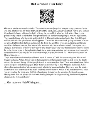 Bad Girls Don T Die Essay
Ghosts or spirits are scary in movies. They make someone jump but, imagine being possessed by an
evil one. That is what my book Bad Girls Don t Die By: Katie Alender was about. Just to give a small
idea about the book, a high school girl is living the normal life when her little sister, Kasey, gets
possessed by a spirit in her home. The spirit tries to kill a cheerleader going to Alexis s high school.
They decided to go after the spirit and try to kill it. Throughout the entire book, they find different
evidence of who the spirit is and what happened. The author wrote the book giving emotions of scare
or terror, frightened or startled, and disgust. To do so she used lots of words and examples that you
would see in horror movies. But instead of a horror movie, it was a horror novel. Has anyone ever
changed their attitude or the way they acted? Did it scare you? One way that the author showed this to
be in the horror genre is throughout the book there was many parts that gave someone terror or made
someone scared. One way she did this was having Kasey be possessed. In ... Show more content on
Helpwriting.net ...
There were over ten deaths showed in this book. It started off with the researching that Alexis and
Megan had done. When Alexis went to her neighbor s all her neighbor did was talk about the deaths
around the town of Surrey. All the people found in a notebook had died. There was nobody that didn t
die on the piece of notebook paper. Then there was the showing of how Megan s mom died. Katie
showed the entire death of Megan s mom and what truly happened to her. There was also the spirit s
death which was told twice in the story. Then the almost death of Alexis at the end of the book. So as
you are reading the book, you find lots of death and it gives you the vomiting feeling of nausea.
Having more than ten people die in a book really gives you the disgust feeling, but is also a popular
characteristic feeling in horror
... Get more on HelpWriting.net ...
 