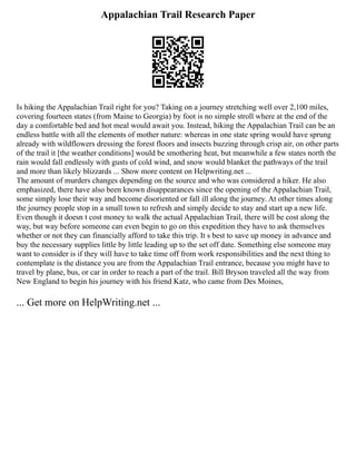 Appalachian Trail Research Paper
Is hiking the Appalachian Trail right for you? Taking on a journey stretching well over 2,100 miles,
covering fourteen states (from Maine to Georgia) by foot is no simple stroll where at the end of the
day a comfortable bed and hot meal would await you. Instead, hiking the Appalachian Trail can be an
endless battle with all the elements of mother nature: whereas in one state spring would have sprung
already with wildflowers dressing the forest floors and insects buzzing through crisp air, on other parts
of the trail it [the weather conditions] would be smothering heat, but meanwhile a few states north the
rain would fall endlessly with gusts of cold wind, and snow would blanket the pathways of the trail
and more than likely blizzards ... Show more content on Helpwriting.net ...
The amount of murders changes depending on the source and who was considered a hiker. He also
emphasized, there have also been known disappearances since the opening of the Appalachian Trail,
some simply lose their way and become disoriented or fall ill along the journey. At other times along
the journey people stop in a small town to refresh and simply decide to stay and start up a new life.
Even though it doesn t cost money to walk the actual Appalachian Trail, there will be cost along the
way, but way before someone can even begin to go on this expedition they have to ask themselves
whether or not they can financially afford to take this trip. It s best to save up money in advance and
buy the necessary supplies little by little leading up to the set off date. Something else someone may
want to consider is if they will have to take time off from work responsibilities and the next thing to
contemplate is the distance you are from the Appalachian Trail entrance, because you might have to
travel by plane, bus, or car in order to reach a part of the trail. Bill Bryson traveled all the way from
New England to begin his journey with his friend Katz, who came from Des Moines,
... Get more on HelpWriting.net ...
 
