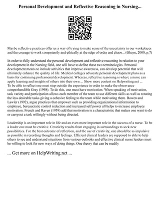 Personal Development and Reflective Reasoning in Nursing...
Maybe reflective practices offer us a way of trying to make sense of the uncertainty in our workplaces
and the courage to work competently and ethically at the edge of order and chaos... (Ghaye, 2000, p.7)
In order to fully understand the personal development and reflective reasoning in relation to your
development in the Nursing field, one will have to define these two terminologies. Personal
development means to include activities that improve awareness, can develop potential that will
ultimately enhance the quality of life. Medical colleges advocate personal development plans as a
basis for continuing professional development. Whereas, reflective reasoning is where a nurse can
apply learning and insights of others into their own ... Show more content on Helpwriting.net ...
To be able to reflect one must step outside the experience in order to make the observance
comprehendible Gray (1998). To do this, one must have motivation. When speaking of motivation,
task variety and participation allows each member of the team to use different skills as well as rotating
the less desirable tasks giving a cohesive feeling to the team while motivating them. Bowen and
Lawler (1992), argue practices that empower such as providing organizational information to
employee, bureaucratic control reduction and increased self power all helps to increase employee
motivation. French and Raven (1959) add that motivation is a characteristic that makes one want to do
or carryout a task willingly without being directed.
Leadership is an important role in life and an even more important role in the success of a nurse. To be
a leader one must be creative. Creativity results from engaging in surroundings to seek new
possibilities. For the best outcome of reflection, and the use of creativity, one should be as impulsive
as possible in recording thoughts and feelings. Efficient clinical leaders are supposed to able to help
others to see and understand situations from various outlooks and effective clinical nurse leaders must
be willing to look for new ways of doing things. One theory that can be readily
... Get more on HelpWriting.net ...
 