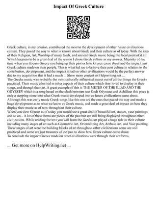 Impact Of Greek Culture
Greek culture, in my opinion, contributed the most to the development of other future civilizations
culture. They paved the way to what is known about Greek and their culture as of today. With the idea
of their Religion, Art, Worship of many Gods, and ancient Greek music being the focal point of it all.
Which happens to be a great deal of the reason I chose Greek culture as my answer. Majority of the
time when you discuss Greece you bring up their past or how Greece came about and the impact past
Greek culture made on their people. This is what led me to believe their past culture in relation to the
contribution, development, and the impact it had on other civilizations would be the perfect answer
due to my acquisition that it had a much ... Show more content on Helpwriting.net ...
The Greeks music was probably the most culturally influential aspect out of all the things the Greeks
practiced. Their music also tied in other aspects of their culture which they loved to display in their
songs, and through their art. A great example of this is THE METER OF THE ILIAD AND THE
ODYSSEY which is a song based on the clash between two Gods Odysseus and Achilleus this piece is
only a stepping stone into what Greek music developed into as future civilizations came about.
Although this was early music Greek songs like this one are the ones that paved the way and made a
huge development as to what we know as Greek music, and made a great deal of impact on how they
display their music as of now throughout their culture.
When you view Greece as of today you would see a great deal of beautiful art, statues, vase paintings
and so on... A lot of these items are pieces of the past but are still being displayed throughout other
civilizations. While reading the text you will learn the Greeks art played a huge role in their culture
including many stages of art such as Geometric Art, Orientalizing Art, Archaic Art, and Vase painting.
These stages of art were the building blocks of art throughout other civilizations some are still
practiced and some are just treasures of the past to show how Greek culture came about.
To conclude the impact Greece made on other civilizations were through their art forms,
... Get more on HelpWriting.net ...
 