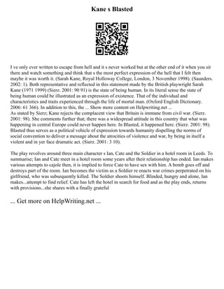 Kane s Blasted
I ve only ever written to escape from hell and it s never worked but at the other end of it when you sit
there and watch something and think that s the most perfect expression of the hell that I felt then
maybe it was worth it. (Sarah Kane, Royal Holloway College, London, 3 November 1998). (Saunders.
2002: 1). Both representative and reflected in this statement made by the British playwright Sarah
Kane (1971 1999) (Sierz. 2001: 90 91) is the state of being human. In its literal sense the state of
being human could be illustrated as an expression of existence. That of the individual and
characteristics and traits experienced through the life of mortal man. (Oxford English Dictionary.
2006: 61 366). In addition to this, the ... Show more content on Helpwriting.net ...
As stated by Sierz; Kane rejects the complacent view that Britain is immune from civil war. (Sierz.
2001: 98). She comments further that; there was a widespread attitude in this country that what was
happening in central Europe could never happen here. In Blasted, it happened here. (Sierz. 2001: 98).
Blasted thus serves as a political vehicle of expression towards humanity dispelling the norms of
social convention to deliver a message about the atrocities of violence and war, by being in itself a
violent and in yer face dramatic act. (Sierz. 2001: 3 10).
The play revolves around three main character s Ian, Cate and the Soldier in a hotel room in Leeds. To
summarise; Ian and Cate meet in a hotel room some years after their relationship has ended. Ian makes
various attempts to cajole then, it is implied to force Cate to have sex with him. A bomb goes off and
destroys part of the room. Ian becomes the victim as a Soldier re enacts war crimes perpetrated on his
girlfriend, who was subsequently killed. The Soldier shoots himself. Blinded, hungry and alone, Ian
makes...attempt to find relief. Cate has left the hotel in search for food and as the play ends, returns
with provisions...she shares with a finally grateful
... Get more on HelpWriting.net ...
 