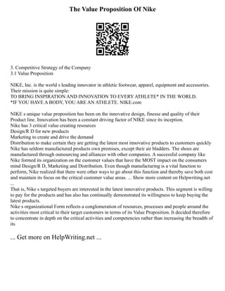 The Value Proposition Of Nike
3. Competitive Strategy of the Company
3.1 Value Proposition
NIKE, Inc. is the world s leading innovator in athletic footwear, apparel, equipment and accessories.
Their mission is quite simple:
TO BRING INSPIRATION AND INNOVATION TO EVERY ATHLETE* IN THE WORLD.
*IF YOU HAVE A BODY, YOU ARE AN ATHLETE. NIKE.com
NIKE s unique value proposition has been on the innovative design, finesse and quality of their
Product line. Innovation has been a constant driving factor of NIKE since its inception.
Nike has 3 critical value creating resources
Design/R D for new products
Marketing to create and drive the demand
Distribution to make certain they are getting the latest most innovative products to customers quickly
Nike has seldom manufactured products own premises, except their air bladders. The shoes are
manufactured through outsourcing and alliances with other companies. A successful company like
Nike formed its organization on the customer values that have the MOST impact on the consumers
mind Design/R D, Marketing and Distribution. Even though manufacturing is a vital function to
perform, Nike realized that there were other ways to go about this function and thereby save both cost
and maintain its focus on the critical customer value areas. ... Show more content on Helpwriting.net
...
That is, Nike s targeted buyers are interested in the latest innovative products. This segment is willing
to pay for the products and has also has continually demonstrated its willingness to keep buying the
latest products.
Nike s organizational Form reflects a conglomeration of resources, processes and people around the
activities most critical to their target customers in terms of its Value Proposition. It decided therefore
to concentrate in depth on the critical activities and competencies rather than increasing the breadth of
its
... Get more on HelpWriting.net ...
 