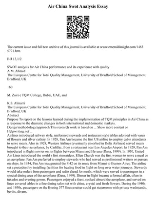 Air China Swot Analysis Essay
The current issue and full text archive of this journal is available at www.emeraldinsight.com/1463
5771.htm
BIJ 13,1/2
SWOT analysis for Air China performance and its experience with quality
A.M. Ahmed
The European Centre for Total Quality Management, University of Bradford School of Management,
Bradford, UK
160
M. Zairi e TQM College, Dubai, UAE, and
K.S. Almarri
The European Centre for Total Quality Management, University of Bradford School of Management,
Bradford, UK
Abstract
Purpose To report on the lessons learned during the implementation of TQM principles in Air China as
a response to the dramatic changes in both international and domestic markets.
Design/methodology/approach This research work is based on ... Show more content on
Helpwriting.net ...
Airlines introduced railway style, uniformed stewards and restaurant style tables adorned with vases
of ﬂowers and silver cutlery. In 1928, Pan Am became the ﬁrst US airline to employ cabin attendants
to serve meals. Also in 1928, Western Airlines (eventually absorbed in Delta Airlines) served meals
brought to their aeroplanes, by Cadillac, from a restaurant near Los Angeles Airport. In 1929, Pan Am
introduced in ﬂight movies on its ﬂights between Miami and Havana (Dana, 1999). In 1930, United
Air Lines introduced the world s ﬁrst stewardess. Ellen Church was the ﬁrst woman to serve a meal on
an aeroplane. Pan Am preferred to employ stewards who had served as professional waiters or pursers
on ships. In 1934, Pan Am inaugurated the S 42 on its route from Miami to Buenos Aires. The airline
set a precedent by installing facilities for heating food in ﬂight on long over water journeys. Stewards
would take orders from passengers and radio ahead for meals, which were served to passengers in a
special dining area of the aeroplane (Dana, 1999). Dinner in ﬂight became a formal affair, often in
tuxedos and evening gowns. Passengers enjoyed a feast, cooked aboard the aeroplane, and served on
linen covered tables in a ﬁne dining salon set with china, crystal and fresh ﬂowers. During the 1940s
and 1950s, passengers on the Boeing 377 Stratocruiser could get staterooms with private washstands,
berths, divans,
 