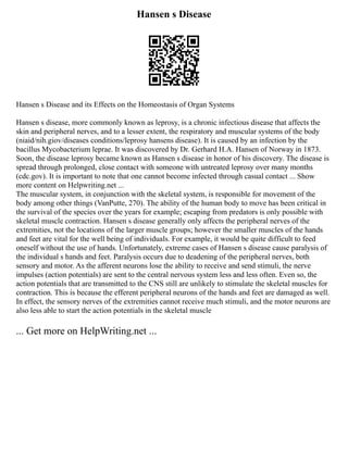 Hansen s Disease
Hansen s Disease and its Effects on the Homeostasis of Organ Systems
Hansen s disease, more commonly known as leprosy, is a chronic infectious disease that affects the
skin and peripheral nerves, and to a lesser extent, the respiratory and muscular systems of the body
(niaid/nih.giov/diseases conditions/leprosy hansens disease). It is caused by an infection by the
bacillus Mycobacterium leprae. It was discovered by Dr. Gerhard H.A. Hansen of Norway in 1873.
Soon, the disease leprosy became known as Hansen s disease in honor of his discovery. The disease is
spread through prolonged, close contact with someone with untreated leprosy over many months
(cdc.gov). It is important to note that one cannot become infected through casual contact ... Show
more content on Helpwriting.net ...
The muscular system, in conjunction with the skeletal system, is responsible for movement of the
body among other things (VanPutte, 270). The ability of the human body to move has been critical in
the survival of the species over the years for example; escaping from predators is only possible with
skeletal muscle contraction. Hansen s disease generally only affects the peripheral nerves of the
extremities, not the locations of the larger muscle groups; however the smaller muscles of the hands
and feet are vital for the well being of individuals. For example, it would be quite difficult to feed
oneself without the use of hands. Unfortunately, extreme cases of Hansen s disease cause paralysis of
the individual s hands and feet. Paralysis occurs due to deadening of the peripheral nerves, both
sensory and motor. As the afferent neurons lose the ability to receive and send stimuli, the nerve
impulses (action potentials) are sent to the central nervous system less and less often. Even so, the
action potentials that are transmitted to the CNS still are unlikely to stimulate the skeletal muscles for
contraction. This is because the efferent peripheral neurons of the hands and feet are damaged as well.
In effect, the sensory nerves of the extremities cannot receive much stimuli, and the motor neurons are
also less able to start the action potentials in the skeletal muscle
... Get more on HelpWriting.net ...
 