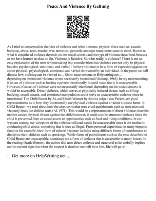 Peace And Violence By Galtung
As I tried to conceptualize the idea of violence and what it means, physical force such as: assault,
bullying, abuse, rape, murder, war, terrorism, genocide amongst many more came to mind. However,
what is considered violence depends on the social context and the type of violence described, because
as we have learned in class so far, Violence is Relative. So what really is violence? There is not an
easy explanation of the term without taking into consideration that violence can not only be physical
but also psychological, emotional, and verbal. I believe violence to be a form of expressed aggression
either physical, psychological, emotional, and verbal showcased by an individual. In the paper we will
discuss how violence can be viewed as ... Show more content on Helpwriting.net ...
depending on intentional violence or not necessarily intentional (Galtung, 1969). In my understanding,
if an act of violence such as hurting a person intentionally it could mean that it is unacceptable.
However, if an act of violence were not necessarily intentional depending on the social context, it
would be acceptable. Direct violence, which serves to physically induced threats such as killing,
bullying, sexual assault, and emotional manipulation could serve as unacceptable violence since its
intentional. The Child Beater by Ai, and Death Warrant by district judge Issac Parker, are good
representations as to how they intentionally use physical violence against a victim to cause harm. In
Child Beater , we read about how the abusive mother uses cruel punishments such as starvation and
viciously beats the child to tears (Ai, 1971). This would be a representation of direct violence since the
mother causes physical threats against the child however, it could also be structural violence since the
child is prevented from an equal access to opportunities such as food and living conditions. In our
western society, our viewpoint of the violence inflicted would be unacceptable since it the mother is
conducting child abuse, something that is seen as illegal. From personal experience, in many hispanic
families for example, their form of cultural violence includes using different forms of punishments to
discipline their children such as spankings. While forms of punishments such as the ones described in
Child Beater are unacceptable, spankings are a form of violence that is acceptable in many homes. In
the reading Death Warrant , the author also uses direct violence and structural as he verbally implies
on the warrant sign that when the suspect is dead no one will miss him, life will go on
... Get more on HelpWriting.net ...
 