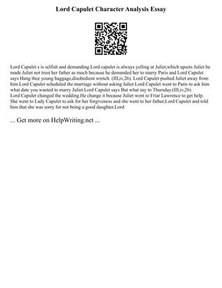 Lord Capulet Character Analysis Essay
Lord Capulet s is selfish and demanding.Lord capulet is always yelling at Juliet,which upsets Juliet he
made Juliet not trust her father as much because he demanded her to marry Paris and Lord Capulet
says Hang thee young baggage,disobedient wretch. (III,iv,26). Lord Capulet pushed Juliet away from
him.Lord Capulet scheduled the marriage without asking Juliet.Lord Capulet went to Paris to ask him
what date you wanted to marry Juliet.Lord Capulet says But what say to Thursday.(III,iv,26)
Lord Capulet changed the wedding.He change it because Juliet went to Friar Lawrence to get help.
She went to Lady Capulet to ask for her forgiveness and she went to her father,Lord Capulet and told
him that she was sorry for not being a good daughter.Lord
... Get more on HelpWriting.net ...
 