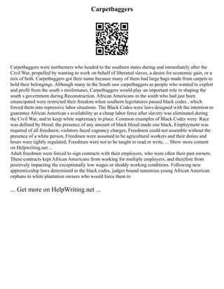 Carpetbaggers
Carpetbaggers were northerners who headed to the southern states during and immediately after the
Civil War, propelled by wanting to work on behalf of liberated slaves, a desire for economic gain, or a
mix of both. Carpetbaggers got their name because many of them had large bags made from carpets to
hold their belongings. Although many in the South saw carpetbaggers as people who wanted to exploit
and profit from the south s misfortunes, Carpetbaggers would play an important role in shaping the
south s government during Reconstruction. African Americans in the south who had just been
emancipated were restricted their freedom when southern legislatures passed black codes , which
forced them into repressive labor situations. The Black Codes were laws designed with the intention to
guarantee African American s availability as a cheap labor force after slavery was eliminated during
the Civil War, and to keep white supremacy in place. Common examples of Black Codes were: Race
was defined by blood; the presence of any amount of black blood made one black, Employment was
required of all freedmen; violators faced vagrancy charges, Freedmen could not assemble without the
presence of a white person, Freedmen were assumed to be agricultural workers and their duties and
hours were tightly regulated, Freedmen were not to be taught to read or write, ... Show more content
on Helpwriting.net ...
Adult freedmen were forced to sign contracts with their employers, who were often their past owners.
These contracts kept African Americans from working for multiple employers, and therefore from
positively impacting the exceptionally low wages or shoddy working conditions. Following new
apprenticeship laws determined in the black codes, judges bound numerous young African American
orphans to white plantation owners who would force them to
... Get more on HelpWriting.net ...
 