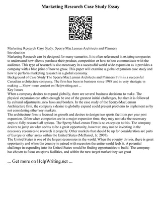 Marketing Research Case Study Essay
Marketing Research Case Study: Sperry/MacLennan Architects and Planners
Introduction
Marketing Research can be designed for many scenarios. It is often referenced in existing companies
to understand how clients purchase their product, competition or how to best communicate with the
audience. This type of research is also necessary in a successful world wide expansion as it provides a
company with a blue print of how to grow. This paper will examine a global expansion case study and
how to perform marketing research in a global economy.
Background of Case Study The Sperry/MacLennan Architects and Planners Firm is a successful
Canadian architecture company. The firm has been in business since 1988 and is very strategic in
making ... Show more content on Helpwriting.net ...
Key Issues
When a company desires to expand globally, there are several business decisions to make. The
physical expansion can often enough be one of the greatest initial challenges, but then it is followed
by cultural adjustments, new laws and borders. In the case study of the Sperry/MacLennan
Architecture firm, the company s desire to globally expand could present problems to implement as by
not considering other key markets.
The architecture firm is focused on growth and desires to design two sports facilities per year post
expansion. Often when companies are in a major expansion time, they may not take the necessary
steps to fully research all options. The Sperry/MacLennan Firm is no exception to this. The company
desires to jump on what seems to be a great opportunity, however, may not be investing in the
necessary resources to research it properly. Other markets that should be up for consideration are parts
of Europe or other areas within the United States (McDaniel, Jr, 2007).
The United States is one of the largest economies in the world. When the country thrives, there is great
opportunity and when the country is pained with recession the entire world feels it. A potential
challenge in expanding into the United States would be finding opportunities to build. The company
has chosen to focus on sports facilities, and within the new target market they see great
... Get more on HelpWriting.net ...
 